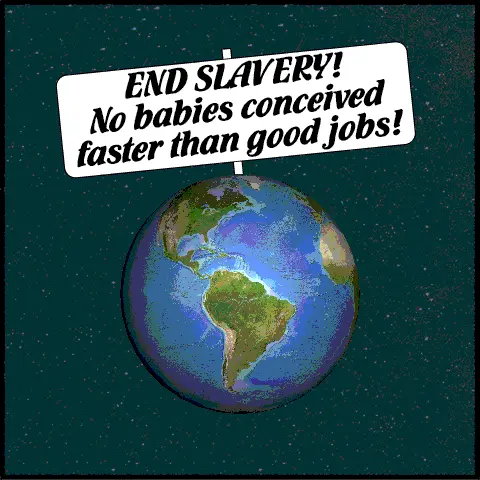 Planet earth spinning in space has a giant sign sticking up out of the North Pole reading, “END SLAVERY! No babies conceived faster than good jobs!”