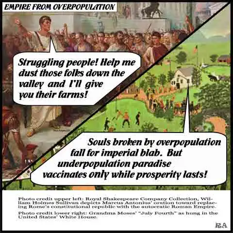 In this two-image plate, Roman Mark Anthony invites economically desperate people to destroy competing people in exchange for the farms and wealth of those destroyed. In the second image, a voice from a village town hall in 1950’s America comments on the timeless appeal of overpopulation empire. “Souls broken by overpopulation fall for imperial blab. But underpopulation paradise vaccinates only while prosperity lasts!”
